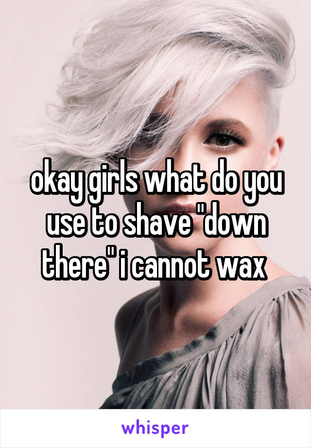 okay girls what do you use to shave "down there" i cannot wax 