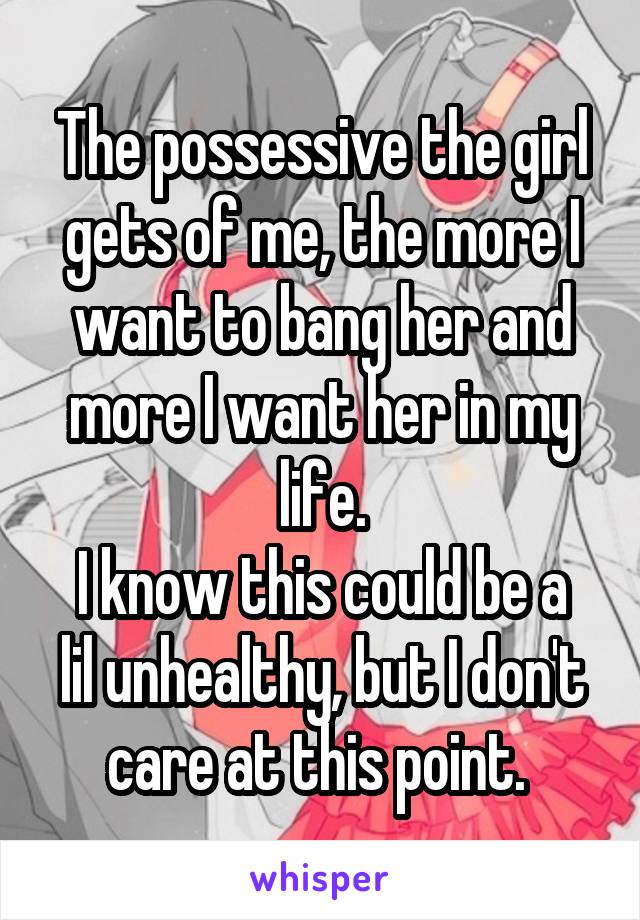 The possessive the girl gets of me, the more I want to bang her and more I want her in my life.
I know this could be a lil unhealthy, but I don't care at this point. 