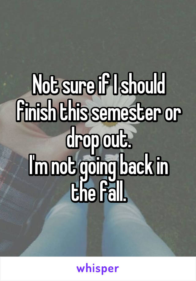 Not sure if I should finish this semester or drop out.
I'm not going back in the fall.