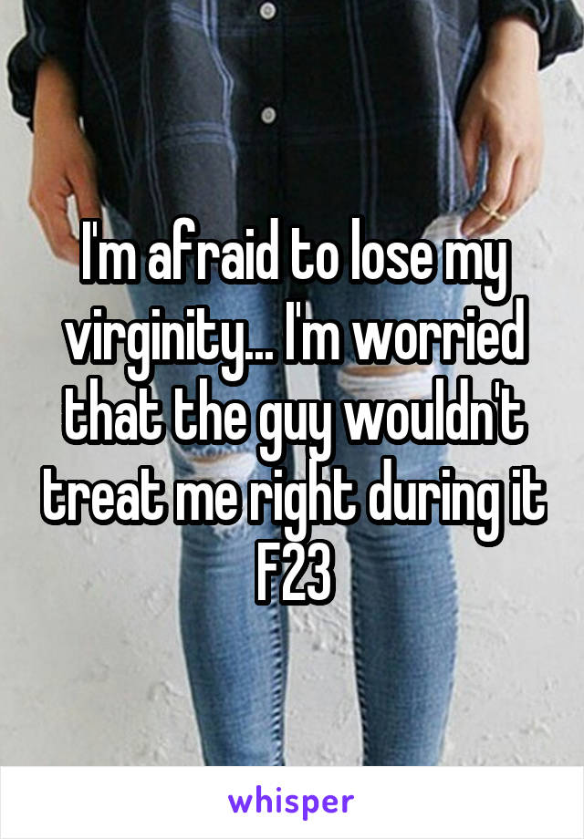 I'm afraid to lose my virginity... I'm worried that the guy wouldn't treat me right during it
F23