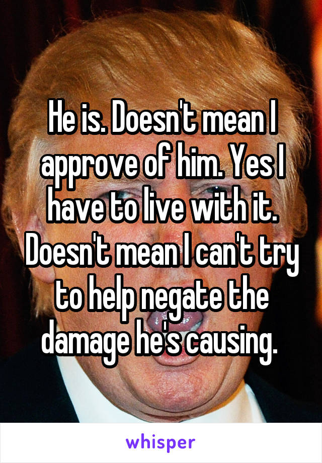 He is. Doesn't mean I approve of him. Yes I have to live with it. Doesn't mean I can't try to help negate the damage he's causing. 