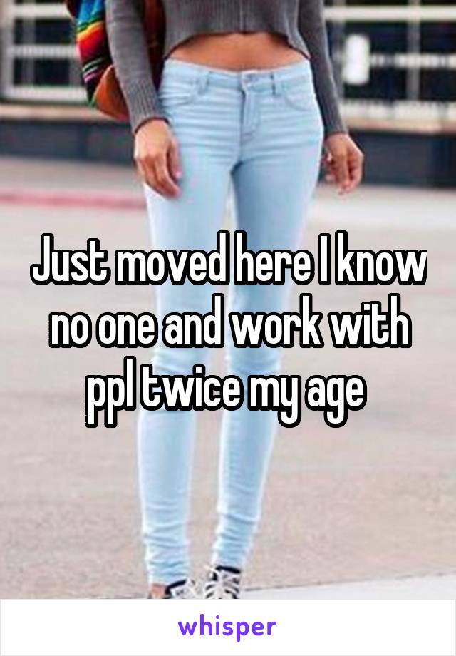 Just moved here I know no one and work with ppl twice my age 