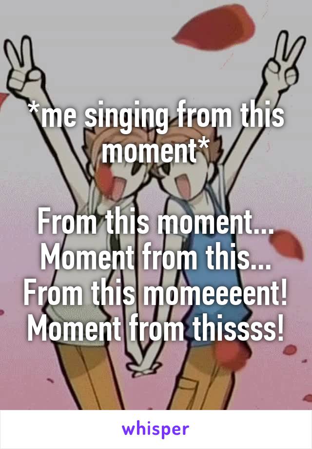 *me singing from this moment*

From this moment... Moment from this... From this momeeeent! Moment from thissss!