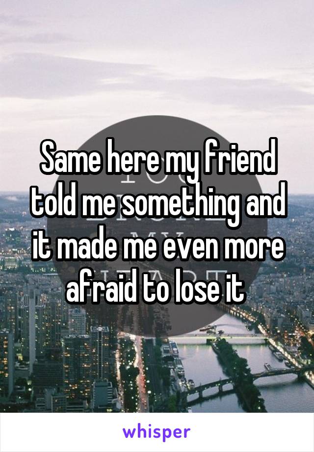 Same here my friend told me something and it made me even more afraid to lose it 