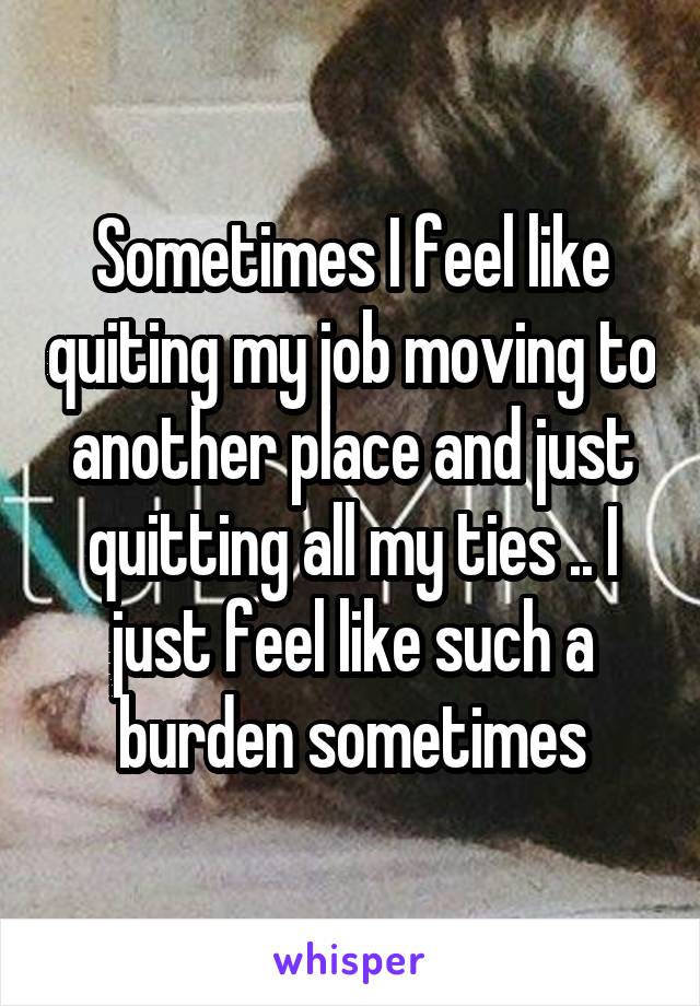 Sometimes I feel like quiting my job moving to another place and just quitting all my ties .. I just feel like such a burden sometimes