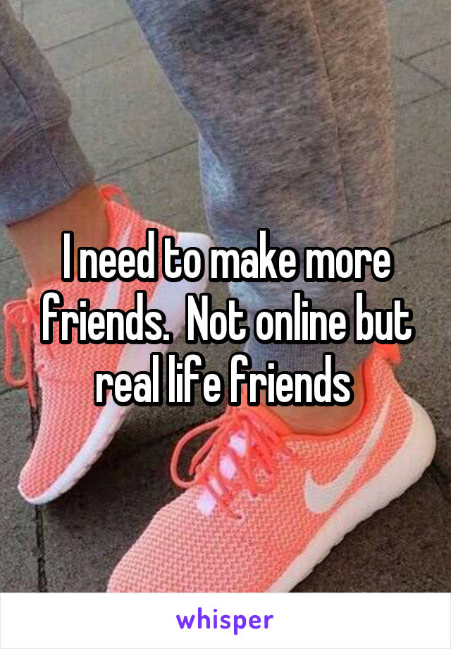 I need to make more friends.  Not online but real life friends 