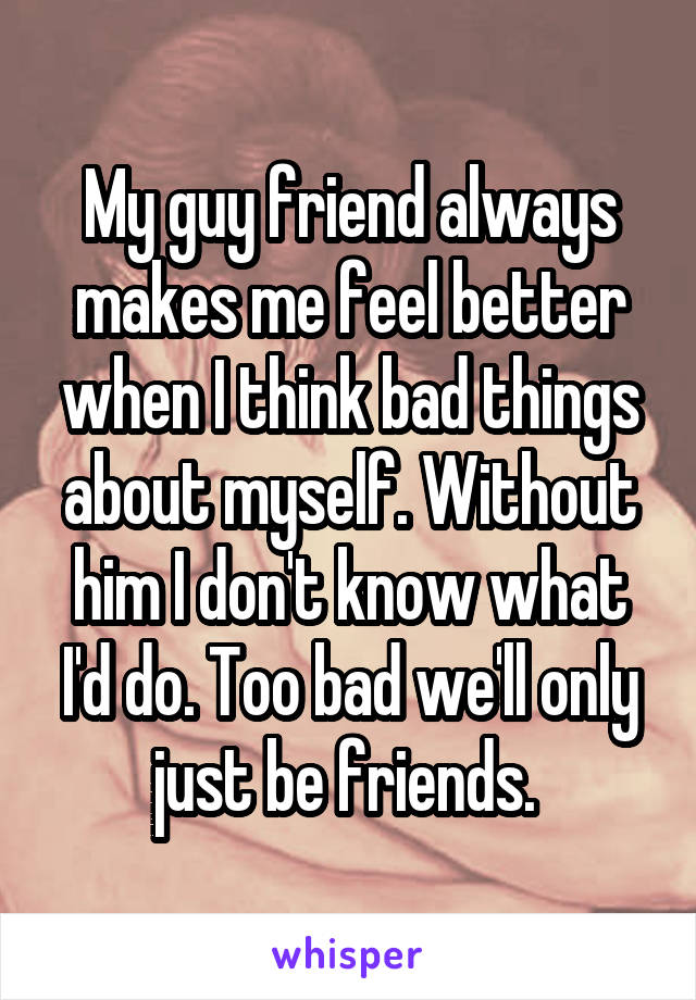 My guy friend always makes me feel better when I think bad things about myself. Without him I don't know what I'd do. Too bad we'll only just be friends. 