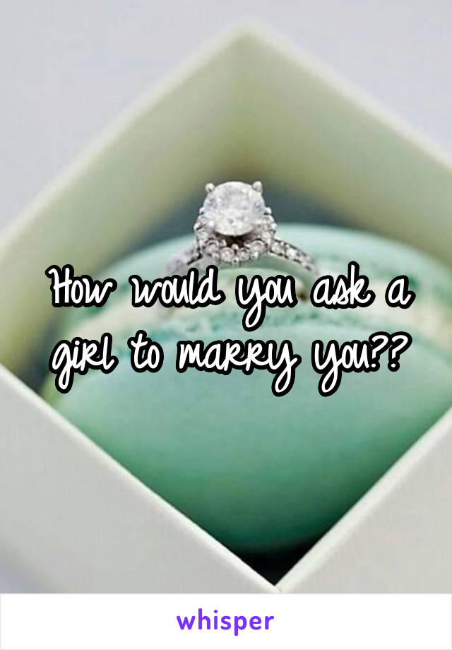 How would you ask a girl to marry you??