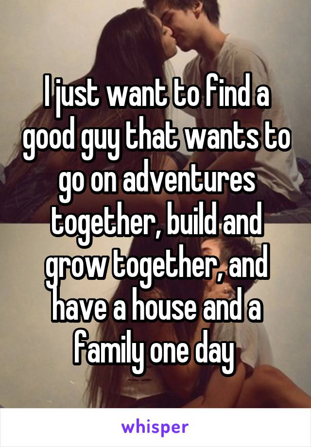 I just want to find a good guy that wants to go on adventures together, build and grow together, and have a house and a family one day 