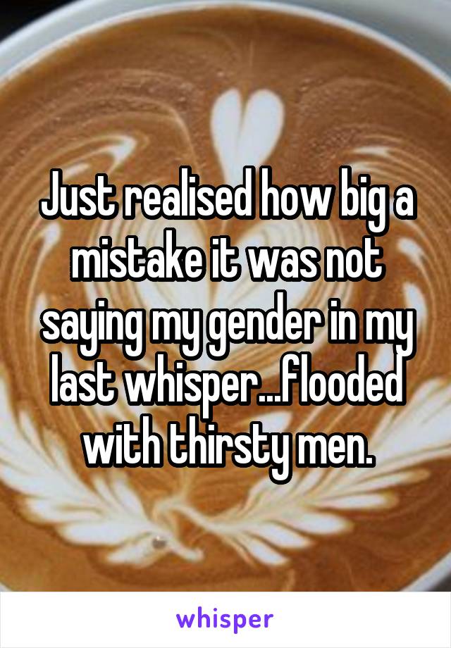 Just realised how big a mistake it was not saying my gender in my last whisper...flooded with thirsty men.