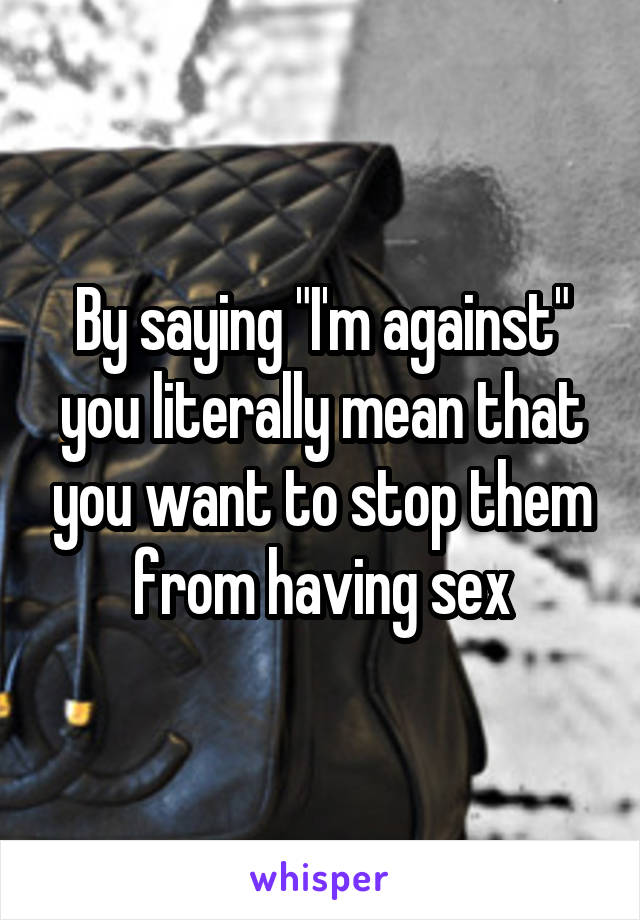 By saying "I'm against" you literally mean that you want to stop them from having sex