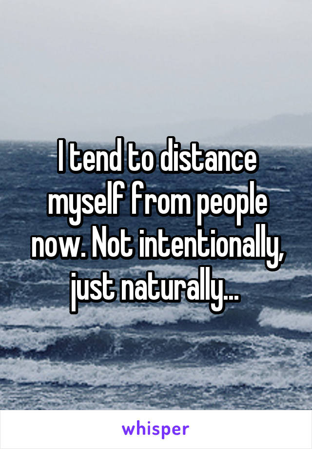 I tend to distance myself from people now. Not intentionally, just naturally... 