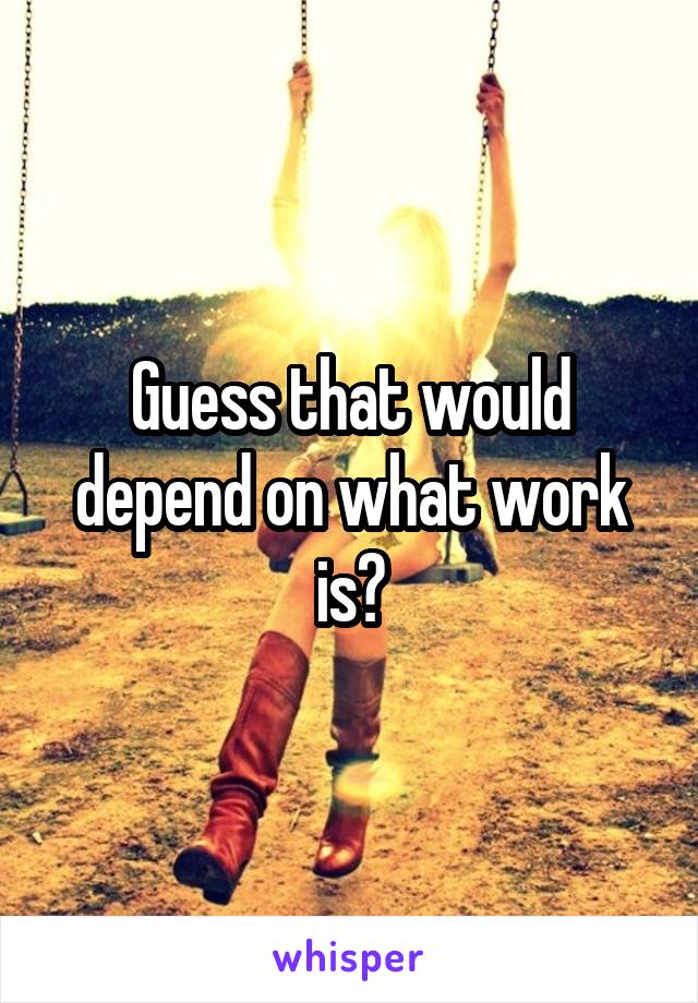 Guess that would depend on what work is?