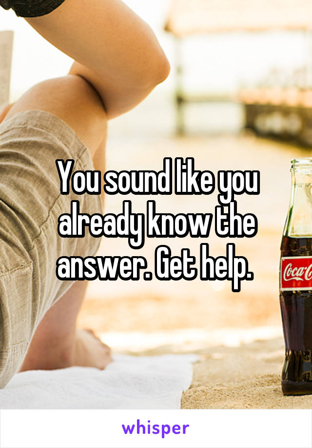You sound like you already know the answer. Get help. 