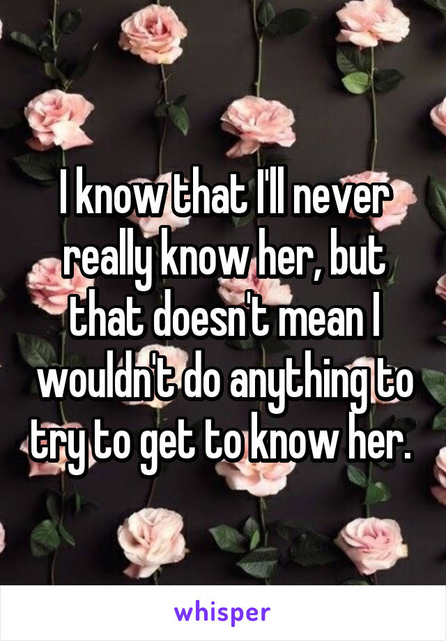 I know that I'll never really know her, but that doesn't mean I wouldn't do anything to try to get to know her. 