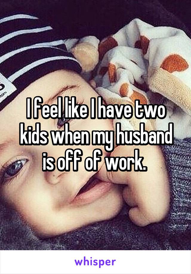 I feel like I have two kids when my husband is off of work. 