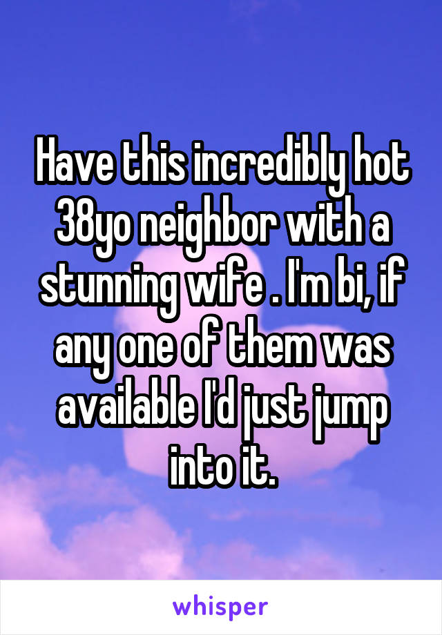 Have this incredibly hot 38yo neighbor with a stunning wife . I'm bi, if any one of them was available I'd just jump into it.