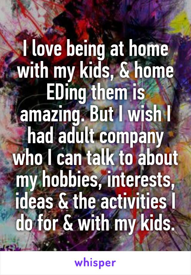 I love being at home with my kids, & home EDing them is amazing. But I wish I had adult company who I can talk to about my hobbies, interests, ideas & the activities I do for & with my kids.