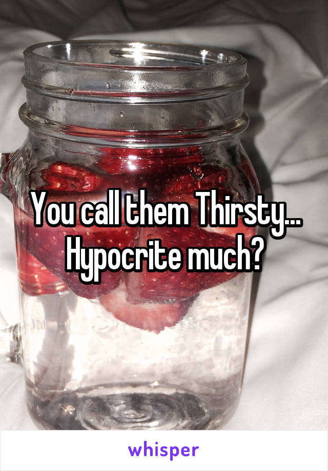 You call them Thirsty... Hypocrite much?