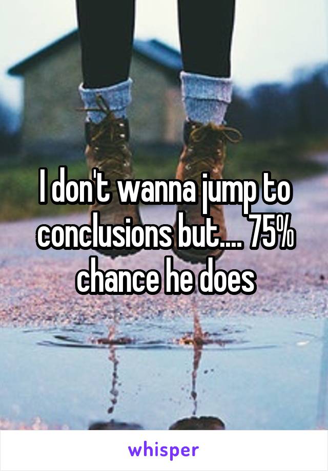 I don't wanna jump to conclusions but.... 75% chance he does