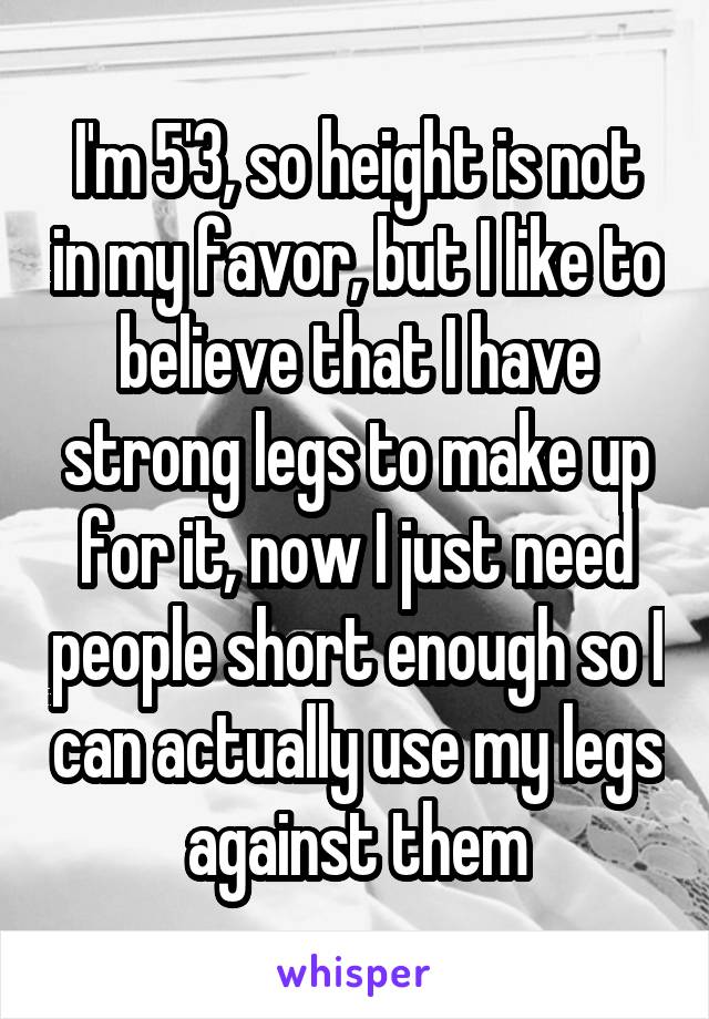 I'm 5'3, so height is not in my favor, but I like to believe that I have strong legs to make up for it, now I just need people short enough so I can actually use my legs against them