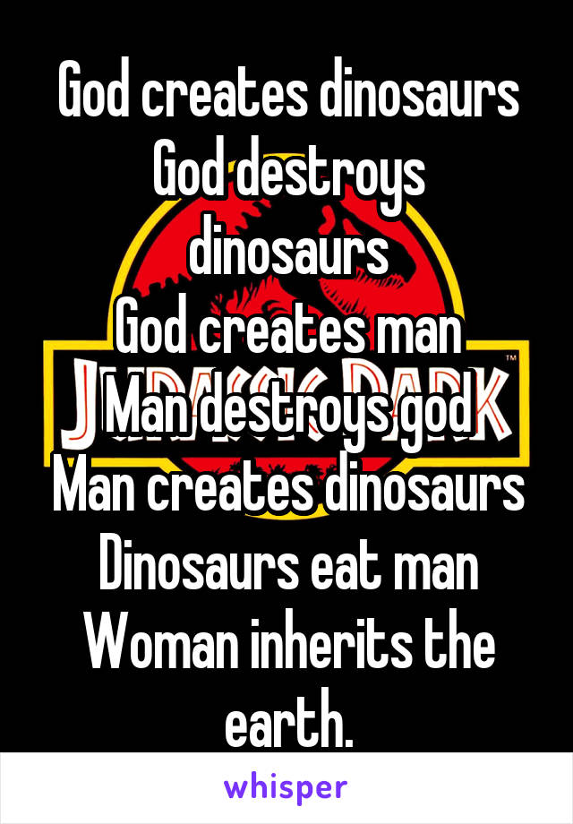 God creates dinosaurs
God destroys dinosaurs
God creates man
Man destroys god
Man creates dinosaurs
Dinosaurs eat man
Woman inherits the earth.