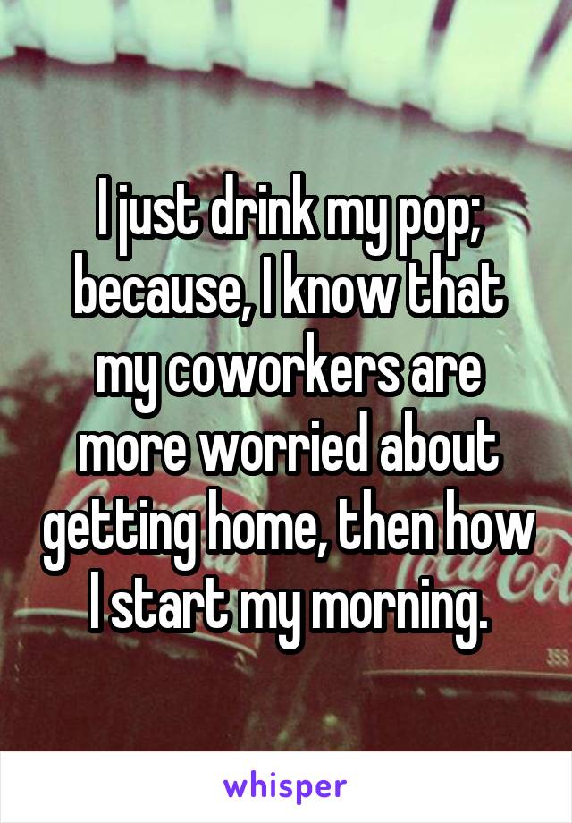 I just drink my pop; because, I know that my coworkers are more worried about getting home, then how I start my morning.