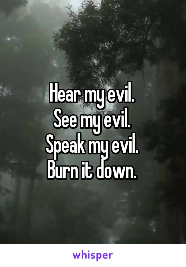  Hear my evil. 
See my evil. 
Speak my evil. 
Burn it down. 