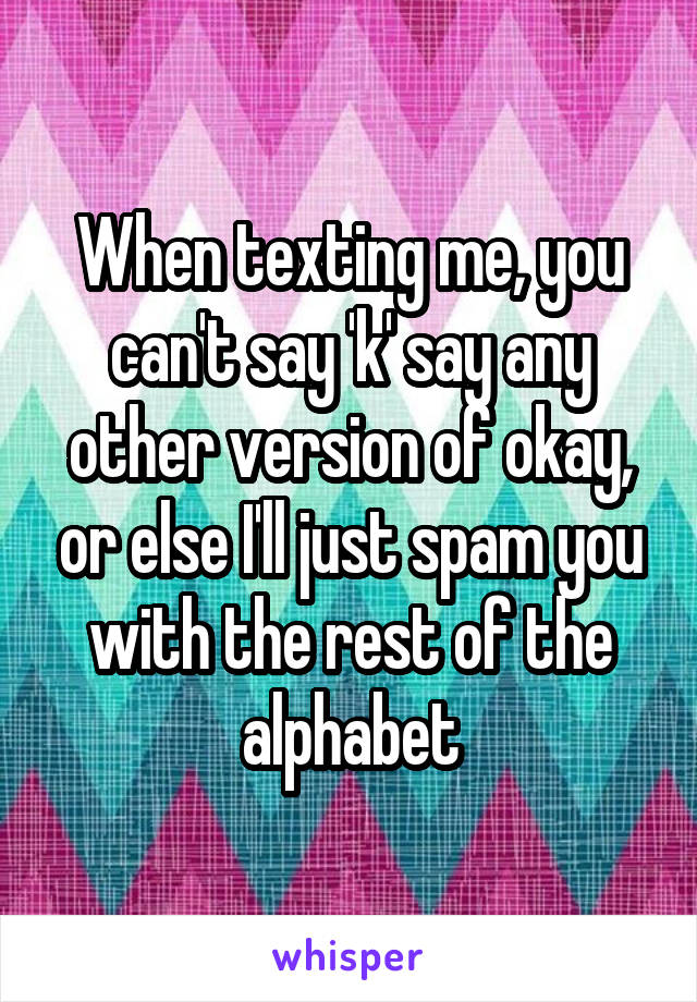 When texting me, you can't say 'k' say any other version of okay, or else I'll just spam you with the rest of the alphabet