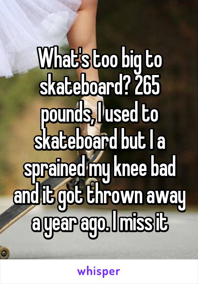 What's too big to skateboard? 265 pounds, I used to skateboard but I a sprained my knee bad and it got thrown away a year ago. I miss it