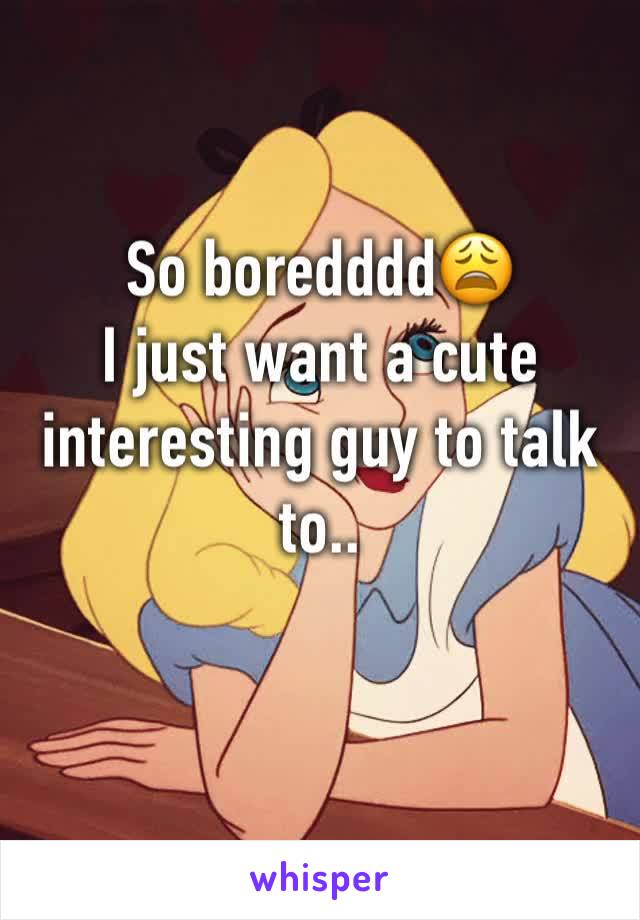 So boredddd😩
I just want a cute interesting guy to talk to..