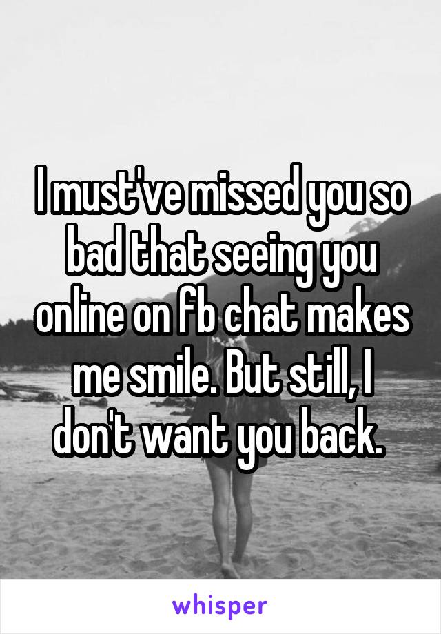 I must've missed you so bad that seeing you online on fb chat makes me smile. But still, I don't want you back. 