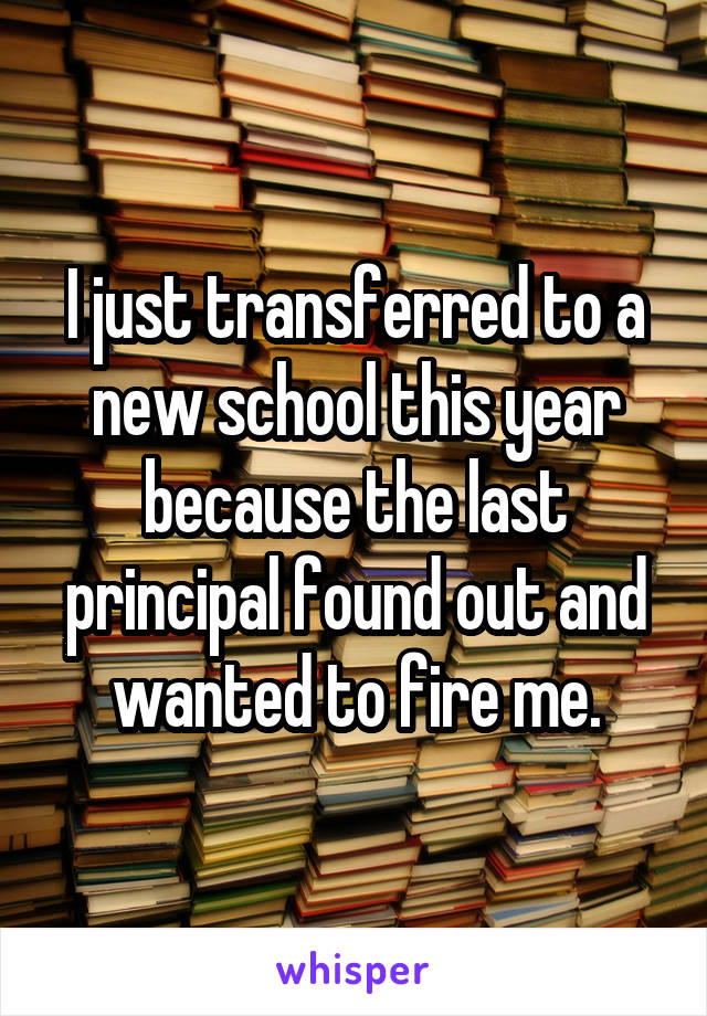 I just transferred to a new school this year because the last principal found out and wanted to fire me.