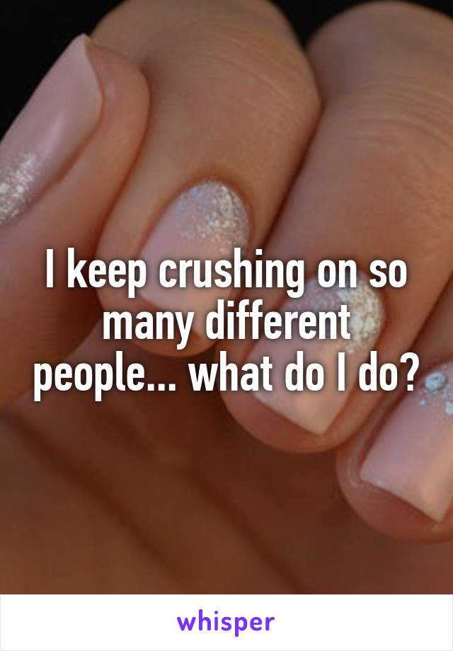 I keep crushing on so many different people... what do I do?