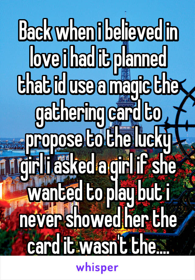 Back when i believed in love i had it planned that id use a magic the gathering card to propose to the lucky girl i asked a girl if she wanted to play but i never showed her the card it wasn't the....