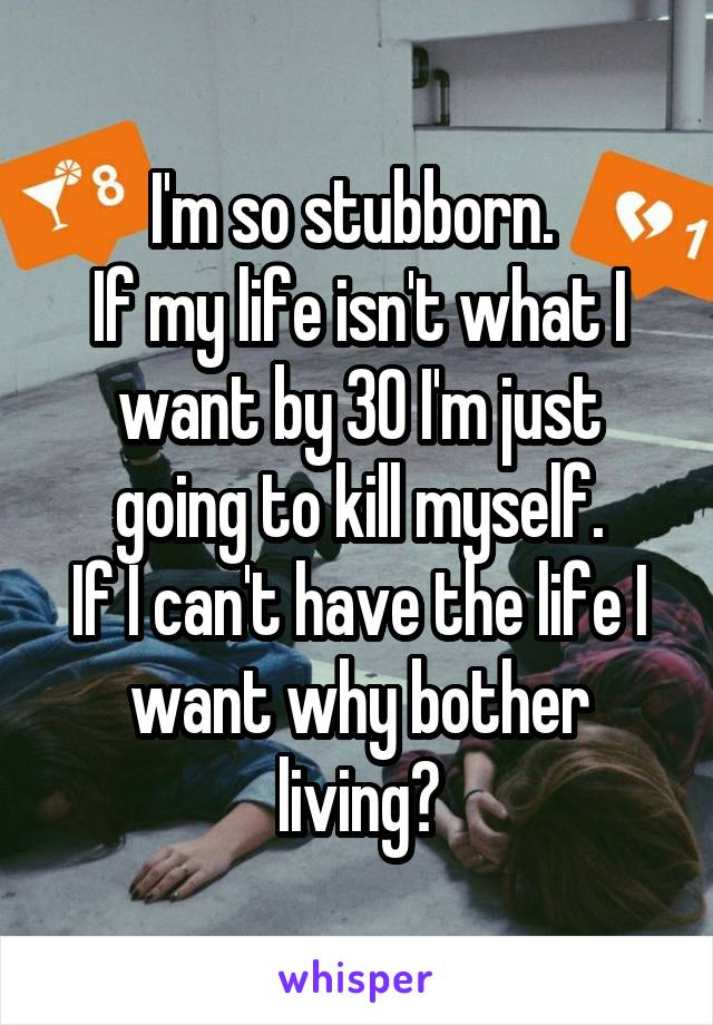 I'm so stubborn. 
If my life isn't what I want by 30 I'm just going to kill myself.
If I can't have the life I want why bother living?