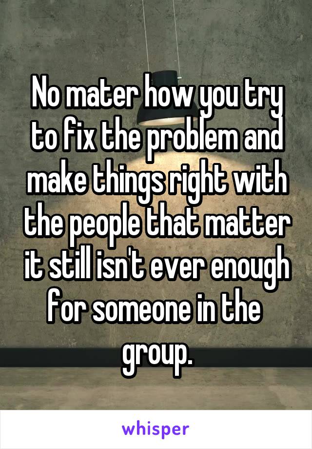 No mater how you try to fix the problem and make things right with the people that matter it still isn't ever enough for someone in the 
group.