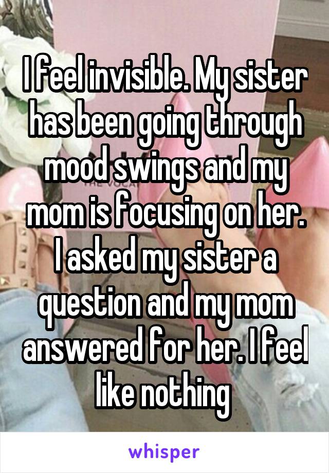 I feel invisible. My sister has been going through mood swings and my mom is focusing on her. I asked my sister a question and my mom answered for her. I feel like nothing 