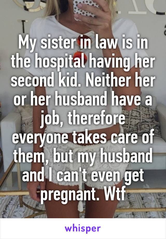 My sister in law is in the hospital having her second kid. Neither her or her husband have a job, therefore everyone takes care of them, but my husband and I can't even get pregnant. Wtf