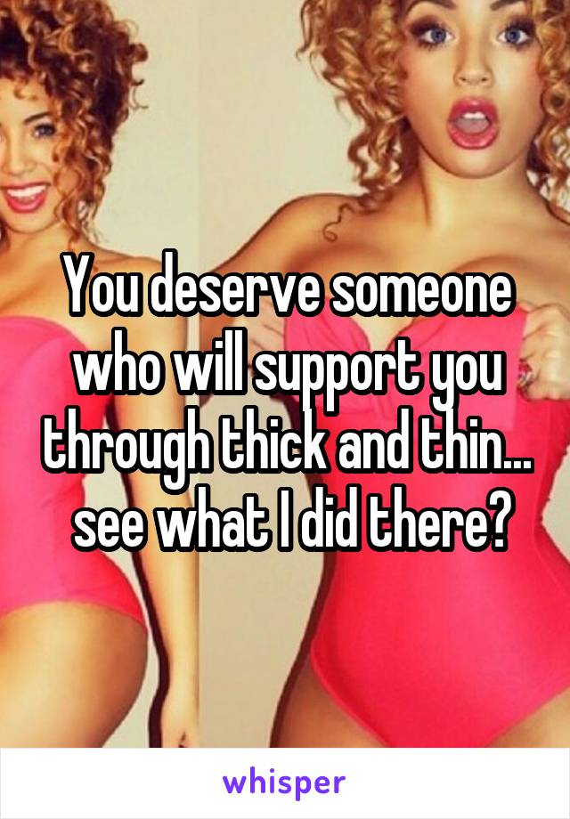 You deserve someone who will support you through thick and thin...  see what I did there?