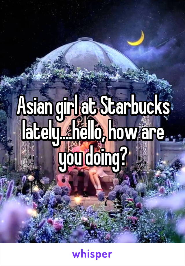 Asian girl at Starbucks lately....hello, how are you doing?