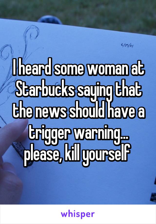 I heard some woman at Starbucks saying that the news should have a trigger warning... please, kill yourself 