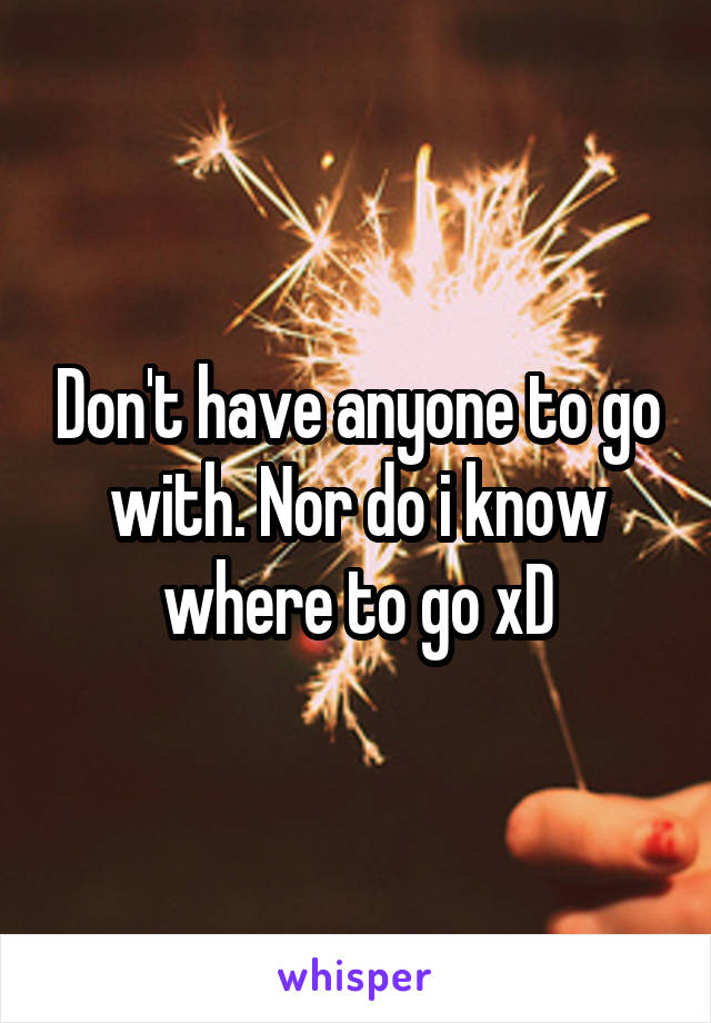 Don't have anyone to go with. Nor do i know where to go xD