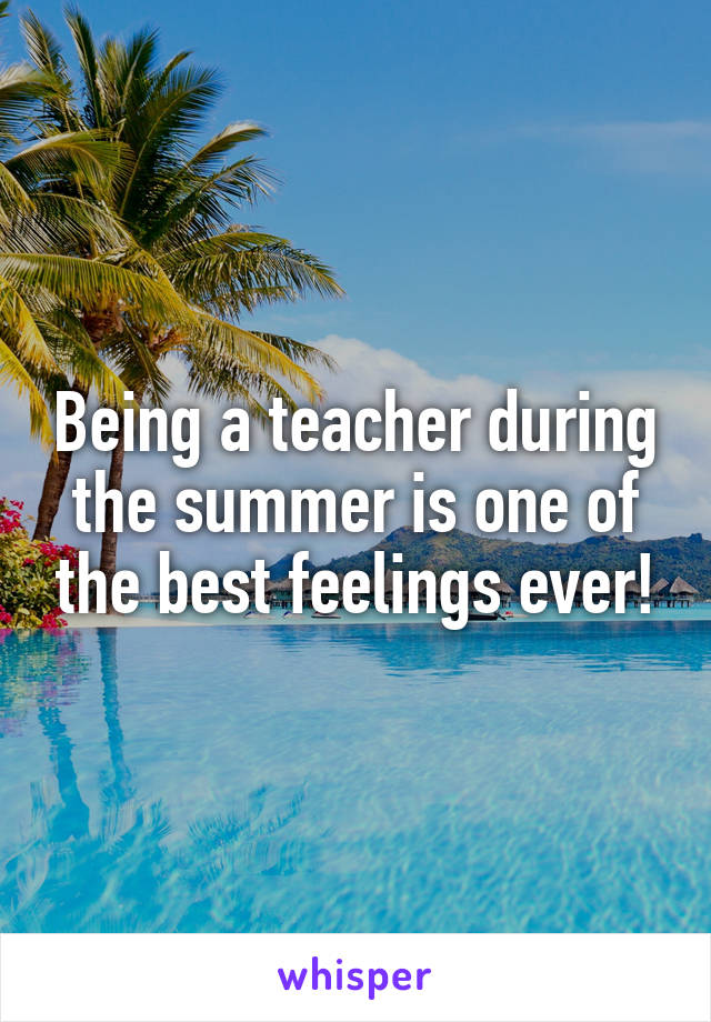 Being a teacher during the summer is one of the best feelings ever!