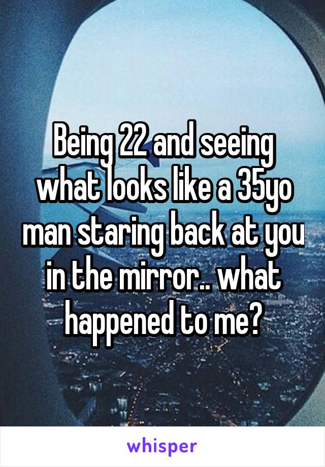 Being 22 and seeing what looks like a 35yo man staring back at you in the mirror.. what happened to me?