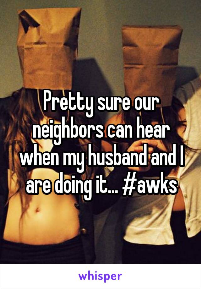 Pretty sure our neighbors can hear when my husband and I are doing it... #awks