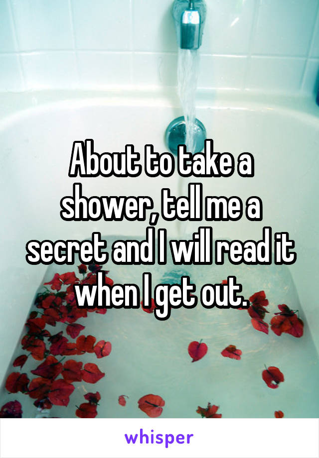 About to take a shower, tell me a secret and I will read it when I get out.