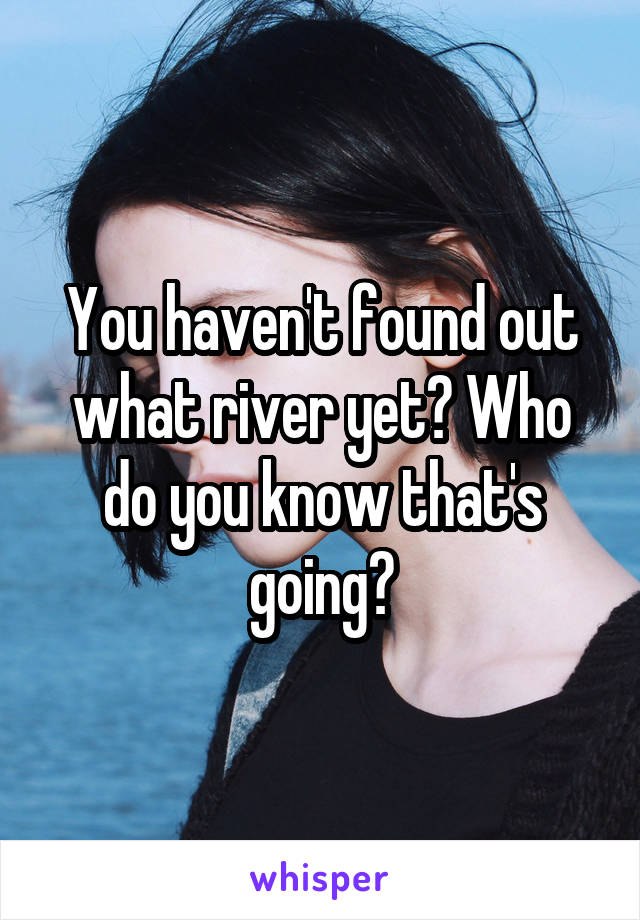 You haven't found out what river yet? Who do you know that's going?