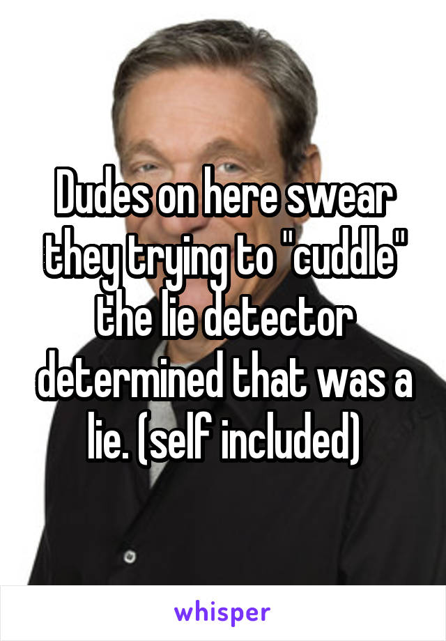 Dudes on here swear they trying to "cuddle" the lie detector determined that was a lie. (self included)