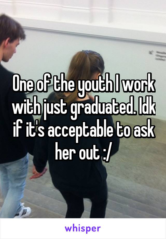 One of the youth I work with just graduated. Idk if it's acceptable to ask her out :/